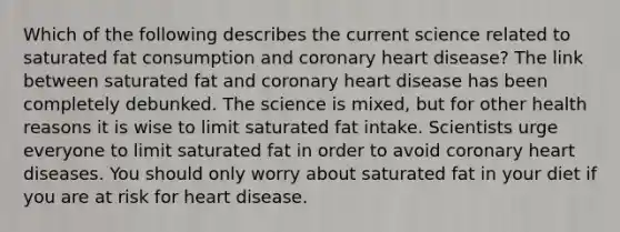 Which of the following describes the current science related to saturated fat consumption and coronary heart disease? The link between saturated fat and coronary heart disease has been completely debunked. The science is mixed, but for other health reasons it is wise to limit saturated fat intake. Scientists urge everyone to limit saturated fat in order to avoid coronary heart diseases. You should only worry about saturated fat in your diet if you are at risk for heart disease.