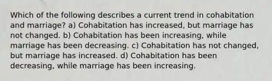 Which of the following describes a current trend in cohabitation and marriage? a) Cohabitation has increased, but marriage has not changed. b) Cohabitation has been increasing, while marriage has been decreasing. c) Cohabitation has not changed, but marriage has increased. d) Cohabitation has been decreasing, while marriage has been increasing.