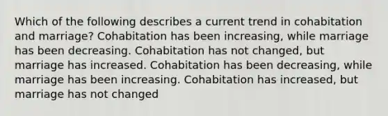 Which of the following describes a current trend in cohabitation and marriage? Cohabitation has been increasing, while marriage has been decreasing. Cohabitation has not changed, but marriage has increased. Cohabitation has been decreasing, while marriage has been increasing. Cohabitation has increased, but marriage has not changed