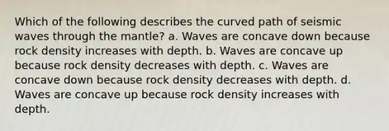 Which of the following describes the curved path of seismic waves through the mantle? a. Waves are concave down because rock density increases with depth. b. Waves are concave up because rock density decreases with depth. c. Waves are concave down because rock density decreases with depth. d. Waves are concave up because rock density increases with depth.