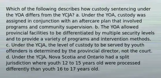 Which of the following describes how custody sentencing under the YOA differs from the YCJA? a. Under the YOA, custody was assigned in conjunction with an aftercare plan that involved programs and community supervision. b. The YOA allowed provincial facilities to be differentiated by multiple security levels and to provide a variety of programs and intervention methods. c. Under the YCJA, the level of custody to be served by youth offenders is determined by the provincial director, not the court. d. Under the YCJA, Nova Scotia and Ontario had a split jurisdiction where youth 12 to 15 years old were processed differently than youth 16 to 17 years old.