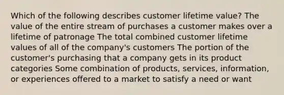 Which of the following describes customer lifetime value? The value of the entire stream of purchases a customer makes over a lifetime of patronage The total combined customer lifetime values of all of the company's customers The portion of the customer's purchasing that a company gets in its product categories Some combination of products, services, information, or experiences offered to a market to satisfy a need or want