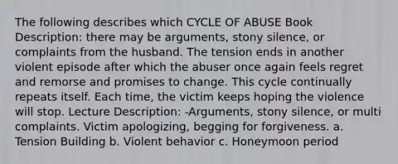 The following describes which CYCLE OF ABUSE Book Description: there may be arguments, stony silence, or complaints from the husband. The tension ends in another violent episode after which the abuser once again feels regret and remorse and promises to change. This cycle continually repeats itself. Each time, the victim keeps hoping the violence will stop. Lecture Description: -Arguments, stony silence, or multi complaints. Victim apologizing, begging for forgiveness. a. Tension Building b. Violent behavior c. Honeymoon period