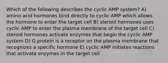 Which of the following describes the cyclic AMP system? A) amino acid hormones bind directly to cyclic AMP which allows the hormone to enter the target cell B) steroid hormones uses cyclic AMP to enter the plasma membrane of the target cell C) steroid hormones activate enzymes that begin the cyclic AMP system D) G protein is a receptor on the plasma membrane that recognizes a specific hormone E) cyclic AMP initiates reactions that activate enzymes in the target cell