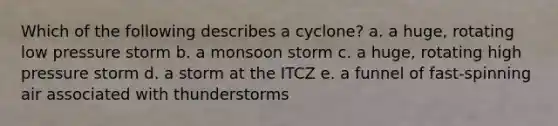 Which of the following describes a cyclone? a. a huge, rotating low pressure storm b. a monsoon storm c. a huge, rotating high pressure storm d. a storm at the ITCZ e. a funnel of fast-spinning air associated with thunderstorms