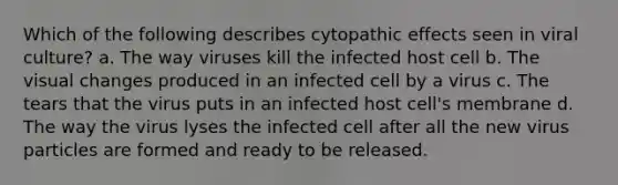 Which of the following describes cytopathic effects seen in viral culture? a. The way viruses kill the infected host cell b. The visual changes produced in an infected cell by a virus c. The tears that the virus puts in an infected host cell's membrane d. The way the virus lyses the infected cell after all the new virus particles are formed and ready to be released.