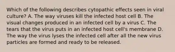 Which of the following describes cytopathic effects seen in viral culture? A. The way viruses kill the infected host cell B. The visual changes produced in an infected cell by a virus C. The tears that the virus puts in an infected host cell's membrane D. The way the virus lyses the infected cell after all the new virus particles are formed and ready to be released.