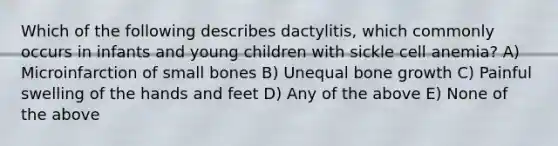 Which of the following describes dactylitis, which commonly occurs in infants and young children with sickle cell anemia? A) Microinfarction of small bones B) Unequal bone growth C) Painful swelling of the hands and feet D) Any of the above E) None of the above