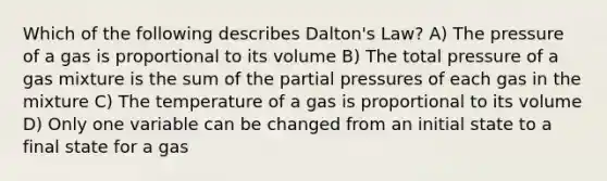 Which of the following describes Dalton's Law? A) The pressure of a gas is proportional to its volume B) The total pressure of a gas mixture is the sum of the partial pressures of each gas in the mixture C) The temperature of a gas is proportional to its volume D) Only one variable can be changed from an initial state to a final state for a gas