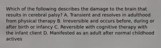 Which of the following describes the damage to the brain that results in cerebral palsy? A. Transient and resolves in adulthood from physical therapy B. Irreversible and occurs before, during or after birth or infancy C. Reversible with cognitive therapy with the infant client D. Manifested as an adult after normal childhood actives