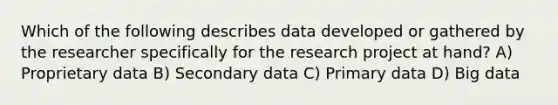 Which of the following describes data developed or gathered by the researcher specifically for the research project at hand? A) Proprietary data B) Secondary data C) Primary data D) Big data