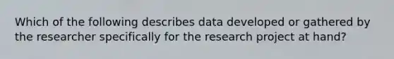 Which of the following describes data developed or gathered by the researcher specifically for the research project at hand?