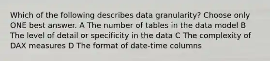 Which of the following describes data granularity? Choose only ONE best answer. A The number of tables in the data model B The level of detail or specificity in the data C The complexity of DAX measures D The format of date-time columns