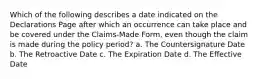 Which of the following describes a date indicated on the Declarations Page after which an occurrence can take place and be covered under the Claims-Made Form, even though the claim is made during the policy period? a. The Countersignature Date b. The Retroactive Date c. The Expiration Date d. The Effective Date