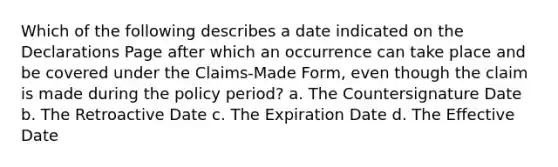 Which of the following describes a date indicated on the Declarations Page after which an occurrence can take place and be covered under the Claims-Made Form, even though the claim is made during the policy period? a. The Countersignature Date b. The Retroactive Date c. The Expiration Date d. The Effective Date