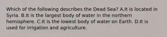 Which of the following describes the Dead Sea? A.It is located in Syria. B.It is the largest body of water in the northern hemisphere. C.It is the lowest body of water on Earth. D.It is used for irrigation and agriculture.