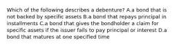 Which of the following describes a​ debenture? A.a bond that is not backed by specific assets B.a bond that repays principal in installments C.a bond that gives the bondholder a claim for specific assets if the issuer fails to pay principal or interest D.a bond that matures at one specified time