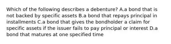 Which of the following describes a​ debenture? A.a bond that is not backed by specific assets B.a bond that repays principal in installments C.a bond that gives the bondholder a claim for specific assets if the issuer fails to pay principal or interest D.a bond that matures at one specified time