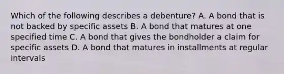 Which of the following describes a​ debenture? A. A bond that is not backed by specific assets B. A bond that matures at one specified time C. A bond that gives the bondholder a claim for specific assets D. A bond that matures in installments at regular intervals