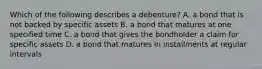 Which of the following describes a​ debenture? A. a bond that is not backed by specific assets B. a bond that matures at one specified time C. a bond that gives the bondholder a claim for specific assets D. a bond that matures in installments at regular intervals