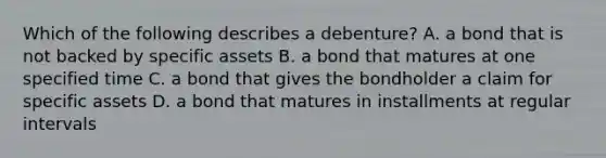 Which of the following describes a​ debenture? A. a bond that is not backed by specific assets B. a bond that matures at one specified time C. a bond that gives the bondholder a claim for specific assets D. a bond that matures in installments at regular intervals