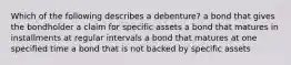 Which of the following describes a​ debenture? a bond that gives the bondholder a claim for specific assets a bond that matures in installments at regular intervals a bond that matures at one specified time a bond that is not backed by specific assets