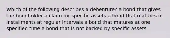 Which of the following describes a​ debenture? a bond that gives the bondholder a claim for specific assets a bond that matures in installments at regular intervals a bond that matures at one specified time a bond that is not backed by specific assets