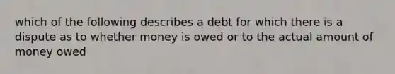 which of the following describes a debt for which there is a dispute as to whether money is owed or to the actual amount of money owed