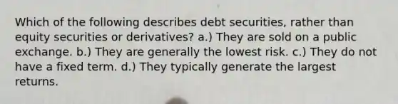 Which of the following describes debt securities, rather than equity securities or derivatives? a.) They are sold on a public exchange. b.) They are generally the lowest risk. c.) They do not have a fixed term. d.) They typically generate the largest returns.