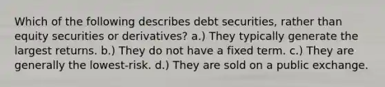 Which of the following describes debt securities, rather than equity securities or derivatives? a.) They typically generate the largest returns. b.) They do not have a fixed term. c.) They are generally the lowest-risk. d.) They are sold on a public exchange.