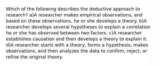 Which of the following describes the deductive approach to research? a)A researcher makes empirical observations, and based on these observations, he or she develops a theory. b)A researcher develops several hypotheses to explain a correlation he or she has observed between two factors. c)A researcher establishes causation and then develops a theory to explain it. d)A researcher starts with a theory, forms a hypothesis, makes observations, and then analyzes the data to confirm, reject, or refine the original theory.