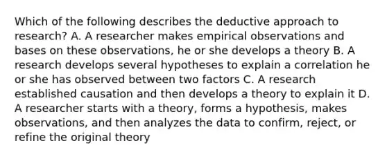 Which of the following describes the deductive approach to research? A. A researcher makes empirical observations and bases on these observations, he or she develops a theory B. A research develops several hypotheses to explain a correlation he or she has observed between two factors C. A research established causation and then develops a theory to explain it D. A researcher starts with a theory, forms a hypothesis, makes observations, and then analyzes the data to confirm, reject, or refine the original theory