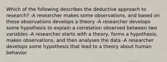 Which of the following describes the deductive approach to research? -A researcher makes some observations, and based on these observations develops a theory -A researcher develops some hypothesis to explain a correlation observed between two variables -A researcher starts with a theory, forms a hypothesis, makes observations, and then analyses the data -A researcher develops some hypothesis that lead to a theory about human behavior