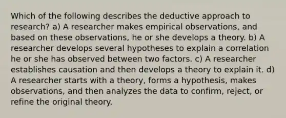 Which of the following describes the deductive approach to research? a) A researcher makes empirical observations, and based on these observations, he or she develops a theory. b) A researcher develops several hypotheses to explain a correlation he or she has observed between two factors. c) A researcher establishes causation and then develops a theory to explain it. d) A researcher starts with a theory, forms a hypothesis, makes observations, and then analyzes the data to confirm, reject, or refine the original theory.