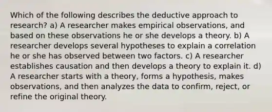 Which of the following describes the deductive approach to research? a) A researcher makes empirical observations, and based on these observations he or she develops a theory. b) A researcher develops several hypotheses to explain a correlation he or she has observed between two factors. c) A researcher establishes causation and then develops a theory to explain it. d) A researcher starts with a theory, forms a hypothesis, makes observations, and then analyzes the data to confirm, reject, or refine the original theory.