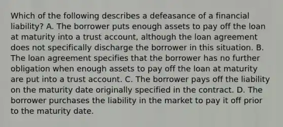 Which of the following describes a defeasance of a financial liability? A. The borrower puts enough assets to pay off the loan at maturity into a trust account, although the loan agreement does not specifically discharge the borrower in this situation. B. The loan agreement specifies that the borrower has no further obligation when enough assets to pay off the loan at maturity are put into a trust account. C. The borrower pays off the liability on the maturity date originally specified in the contract. D. The borrower purchases the liability in the market to pay it off prior to the maturity date.