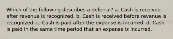 Which of the following describes a deferral? a. Cash is received after revenue is recognized. b. Cash is received before revenue is recognized. c. Cash is paid after the expense is incurred. d. Cash is paid in the same time period that an expense is incurred.