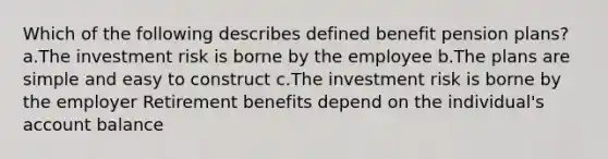 Which of the following describes defined benefit pension plans? a.The investment risk is borne by the employee b.The plans are simple and easy to construct c.The investment risk is borne by the employer Retirement benefits depend on the individual's account balance