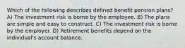 Which of the following describes defined benefit pension plans? A) The investment risk is borne by the employee. B) The plans are simple and easy to construct. C) The investment risk is borne by the employer. D) Retirement benefits depend on the individual's account balance.