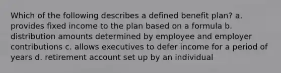 Which of the following describes a defined benefit plan? a. provides fixed income to the plan based on a formula b. distribution amounts determined by employee and employer contributions c. allows executives to defer income for a period of years d. retirement account set up by an individual