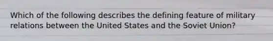 Which of the following describes the defining feature of military relations between the United States and the Soviet Union?