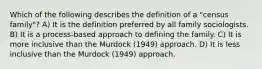 Which of the following describes the definition of a "census family"? A) It is the definition preferred by all family sociologists. B) It is a process-based approach to defining the family. C) It is more inclusive than the Murdock (1949) approach. D) It is less inclusive than the Murdock (1949) approach.