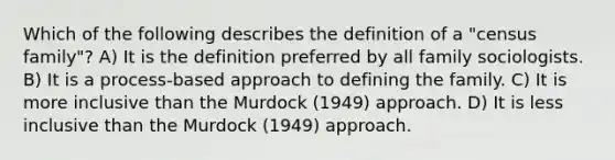 Which of the following describes the definition of a "census family"? A) It is the definition preferred by all family sociologists. B) It is a process-based approach to defining the family. C) It is more inclusive than the Murdock (1949) approach. D) It is less inclusive than the Murdock (1949) approach.