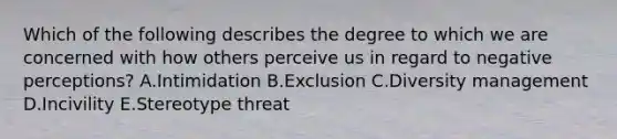 Which of the following describes the degree to which we are concerned with how others perceive us in regard to negative​ perceptions? A.Intimidation B.Exclusion C.Diversity management D.Incivility E.Stereotype threat