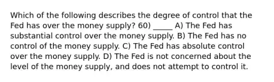 Which of the following describes the degree of control that the Fed has over the money supply? 60) _____ A) The Fed has substantial control over the money supply. B) The Fed has no control of the money supply. C) The Fed has absolute control over the money supply. D) The Fed is not concerned about the level of the money supply, and does not attempt to control it.