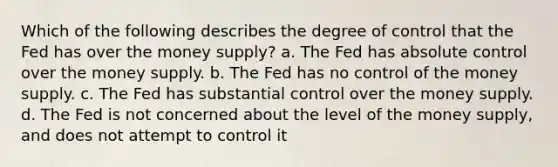 Which of the following describes the degree of control that the Fed has over the money supply? a. The Fed has absolute control over the money supply. b. The Fed has no control of the money supply. c. The Fed has substantial control over the money supply. d. The Fed is not concerned about the level of the money supply, and does not attempt to control it