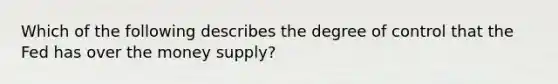 Which of the following describes the degree of control that the Fed has over the money​ supply?