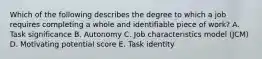 Which of the following describes the degree to which a job requires completing a whole and identifiable piece of work? A. Task significance B. Autonomy C. Job characteristics model (JCM) D. Motivating potential score E. Task identity