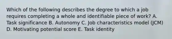 Which of the following describes the degree to which a job requires completing a whole and identifiable piece of work? A. Task significance B. Autonomy C. Job characteristics model (JCM) D. Motivating potential score E. Task identity