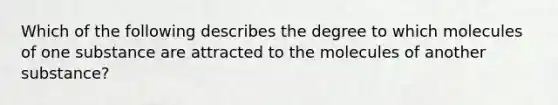 Which of the following describes the degree to which molecules of one substance are attracted to the molecules of another substance?